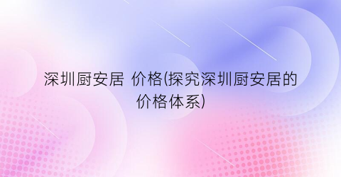 深圳厨安居 价格(探究深圳厨安居的价格体系)